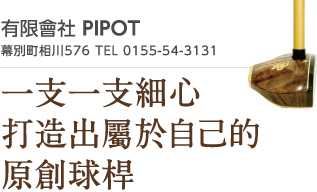 有限會社 PIPOT　幕別町相川576 TEL 0155-54-3131　一支一支細心打造出屬於自己的原創球桿